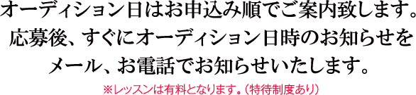 オーディション日はお申込み順でご案内致します。応募後、すぐにオーディション日時のお知らせをメール、お電話でお知らせいたします。※レッスンは有料となります。（特待制度あり）