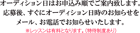 オーディション日はお申込み順でご案内致します。応募後、すぐにオーディション日時のお知らせをメール、お電話でお知らせいたします。※レッスンは有料となります。（特待制度あり）