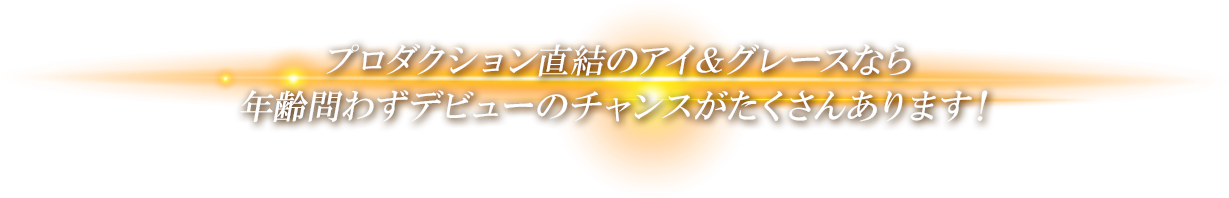 プロダクション直結のアイ＆グレースなら年齢問わずデビューのチャンスがたくさんあります！