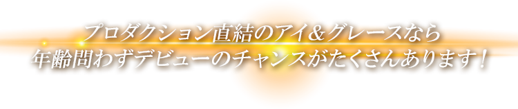 プロダクション直結のアイ＆グレースなら年齢問わずデビューのチャンスがたくさんあります！