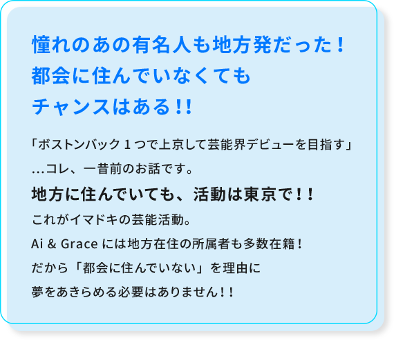 憧れのあの有名人も地方発だった！都会に住んでいなくても
							チャンスはある！！「ボストンバック1つで上京して芸能界デビューを目指す」…コレ、一昔前のお話です。地方に住んでいても、活動は東京で！！これがイマドキの芸能活動。
							Ai & Graceには地方在住の所属者も多数在籍！だから「都会に住んでいない」を理由に夢をあきらめる必要はありません！！