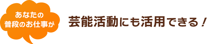 あなたの普段のお仕事が芸能活動にも活用できる！