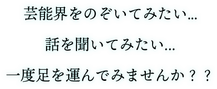 芸能界をのぞいてみたい...話を聞いてみたい...一度足を運んでみませんか？？