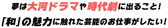 夢は大河ドラマや時代劇に出ること!「和」の魅力に触れた芸能のお仕事がしたい!