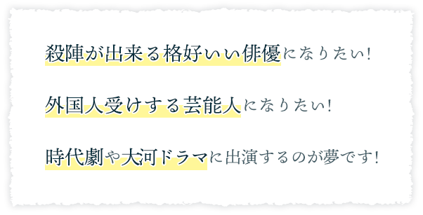 ・殺陣が出来る格好いい俳優になりたい!・外国人受けする芸能人になりたい!・時代劇や大河ドラマに出演するのが夢です!