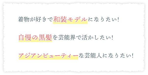 ・着物が好きで和装モデルになりたい!・自慢の黒髪を芸能界で活かしたい!・アジアンビューティーな芸能人になりたい!