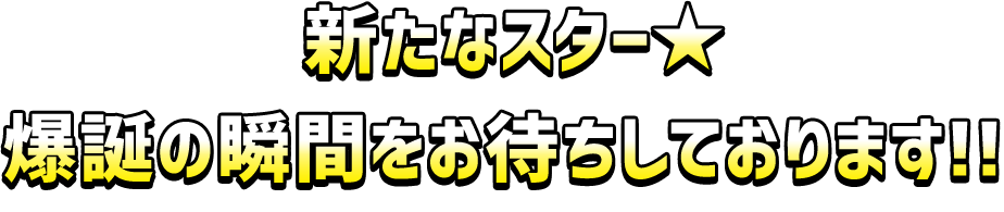 新たなスター★爆誕の瞬間をお待ちしております!! 